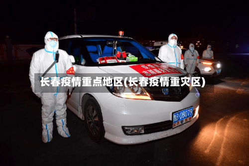 长春疫情重点地区(长春疫情重灾区)-第2张图片