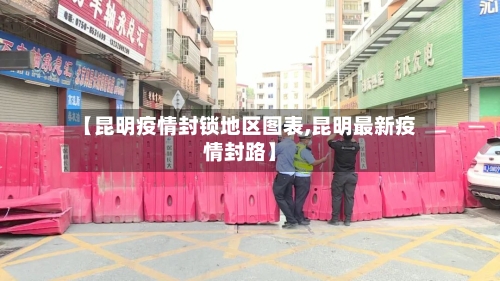 【昆明疫情封锁地区图表,昆明最新疫情封路】