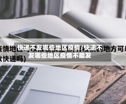 快递不发哪些地区疫情/快递不发哪些地区疫情不能发