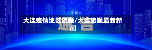大连疫情地区旅顺/大连旅顺最新新闻