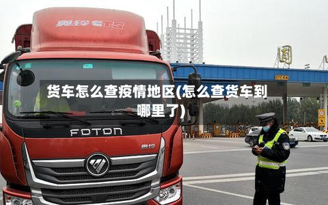 货车怎么查疫情地区(怎么查货车到哪里了)-第2张图片